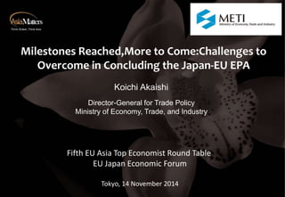 Milestones Reached,More to Come:Challenges to 
Overcome in Concluding the Japan-EU EPA 
Koichi Akaishi 
Director-General for Trade Policy 
Ministry of Economy, Trade, and Industry 
Fifth EU Asia Top Economist Round Table 
EU Japan Economic Forum 
Tokyo, 14 November 2014 
 