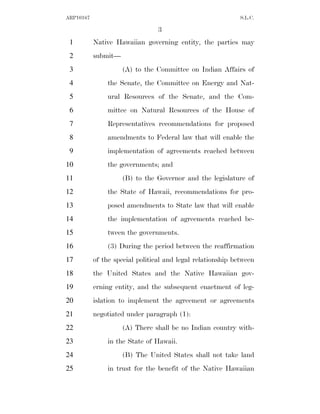 ARP10167                                                     S.L.C.

                                 3
 1         Native Hawaiian governing entity, the parties may
 2         submit—
 3                   (A) to the Committee on Indian Affairs of
 4             the Senate, the Committee on Energy and Nat-
 5             ural Resources of the Senate, and the Com-
 6             mittee on Natural Resources of the House of
 7             Representatives recommendations for proposed
 8             amendments to Federal law that will enable the
 9             implementation of agreements reached between
10             the governments; and
11                   (B) to the Governor and the legislature of
12             the State of Hawaii, recommendations for pro-
13             posed amendments to State law that will enable
14             the implementation of agreements reached be-
15             tween the governments.
16             (3) During the period between the reaffirmation
17         of the special political and legal relationship between
18         the United States and the Native Hawaiian gov-
19         erning entity, and the subsequent enactment of leg-
20         islation to implement the agreement or agreements
21         negotiated under paragraph (1):
22                   (A) There shall be no Indian country with-
23             in the State of Hawaii.
24                   (B) The United States shall not take land
25             in trust for the benefit of the Native Hawaiian
 