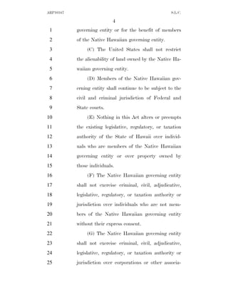 ARP10167                                               S.L.C.

                            4
 1         governing entity or for the benefit of members
 2         of the Native Hawaiian governing entity.
 3              (C) The United States shall not restrict
 4         the alienability of land owned by the Native Ha-
 5         waiian governing entity.
 6              (D) Members of the Native Hawaiian gov-
 7         erning entity shall continue to be subject to the
 8         civil and criminal jurisdiction of Federal and
 9         State courts.
10              (E) Nothing in this Act alters or preempts
11         the existing legislative, regulatory, or taxation
12         authority of the State of Hawaii over individ-
13         uals who are members of the Native Hawaiian
14         governing entity or over property owned by
15         those individuals.
16              (F) The Native Hawaiian governing entity
17         shall not exercise criminal, civil, adjudicative,
18         legislative, regulatory, or taxation authority or
19         jurisdiction over individuals who are not mem-
20         bers of the Native Hawaiian governing entity
21         without their express consent.
22              (G) The Native Hawaiian governing entity
23         shall not exercise criminal, civil, adjudicative,
24         legislative, regulatory, or taxation authority or
25         jurisdiction over corporations or other associa-
 