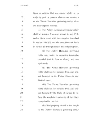 ARP10167                                                S.L.C.

                              5
 1         tions or entities that are owned wholly or in
 2         majority part by persons who are not members
 3         of the Native Hawaiian governing entity with-
 4         out their express consent.
 5             (H) The Native Hawaiian governing entity
 6         shall be immune from any lawsuit in any Fed-
 7         eral or State court, with the exception described
 8         in section 10(c)(3) and the exceptions set forth
 9         in clauses (i) through (iii) of this subparagraph.
10                  (i) The Native Hawaiian governing
11             entity may waive its sovereign immunity,
12             provided that it does so clearly and un-
13             equivocally.
14                  (ii) The Native Hawaiian governing
15             entity shall not be immune from any law-
16             suit brought by the United States in any
17             Federal court.
18                  (iii) The Native Hawaiian governing
19             entity shall not be immune from any law-
20             suit brought by the State of Hawaii to en-
21             force the regulatory authority of the State
22             recognized in this Act.
23                  (iv) Real property owned in fee simple
24             by the Native Hawaiian governing entity
 