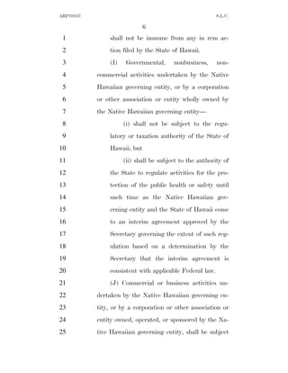 ARP10167                                                 S.L.C.

                             6
 1             shall not be immune from any in rem ac-
 2             tion filed by the State of Hawaii.
 3             (I)    Governmental,     nonbusiness,     non-
 4         commercial activities undertaken by the Native
 5         Hawaiian governing entity, or by a corporation
 6         or other association or entity wholly owned by
 7         the Native Hawaiian governing entity—
 8                   (i) shall not be subject to the regu-
 9             latory or taxation authority of the State of
10             Hawaii; but
11                   (ii) shall be subject to the authority of
12             the State to regulate activities for the pro-
13             tection of the public health or safety until
14             such time as the Native Hawaiian gov-
15             erning entity and the State of Hawaii come
16             to an interim agreement approved by the
17             Secretary governing the extent of such reg-
18             ulation based on a determination by the
19             Secretary that the interim agreement is
20             consistent with applicable Federal law.
21             (J) Commercial or business activities un-
22         dertaken by the Native Hawaiian governing en-
23         tity, or by a corporation or other association or
24         entity owned, operated, or sponsored by the Na-
25         tive Hawaiian governing entity, shall be subject
 