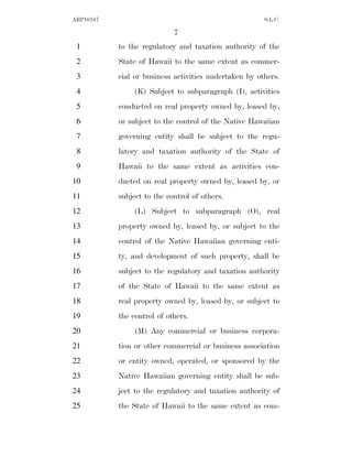 ARP10167                                               S.L.C.

                            7
 1         to the regulatory and taxation authority of the
 2         State of Hawaii to the same extent as commer-
 3         cial or business activities undertaken by others.
 4              (K) Subject to subparagraph (I), activities
 5         conducted on real property owned by, leased by,
 6         or subject to the control of the Native Hawaiian
 7         governing entity shall be subject to the regu-
 8         latory and taxation authority of the State of
 9         Hawaii to the same extent as activities con-
10         ducted on real property owned by, leased by, or
11         subject to the control of others.
12              (L) Subject to subparagraph (O), real
13         property owned by, leased by, or subject to the
14         control of the Native Hawaiian governing enti-
15         ty, and development of such property, shall be
16         subject to the regulatory and taxation authority
17         of the State of Hawaii to the same extent as
18         real property owned by, leased by, or subject to
19         the control of others.
20              (M) Any commercial or business corpora-
21         tion or other commercial or business association
22         or entity owned, operated, or sponsored by the
23         Native Hawaiian governing entity shall be sub-
24         ject to the regulatory and taxation authority of
25         the State of Hawaii to the same extent as com-
 