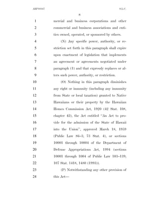 ARP10167                                                 S.L.C.

                            8
 1         mercial and business corporations and other
 2         commercial and business associations and enti-
 3         ties owned, operated, or sponsored by others.
 4              (N) Any specific power, authority, or re-
 5         striction set forth in this paragraph shall expire
 6         upon enactment of legislation that implements
 7         an agreement or agreements negotiated under
 8         paragraph (1) and that expressly replaces or al-
 9         ters such power, authority, or restriction.
10              (O) Nothing in this paragraph diminishes
11         any right or immunity (including any immunity
12         from State or local taxation) granted to Native
13         Hawaiians or their property by the Hawaiian
14         Homes Commission Act, 1920 (42 Stat. 108,
15         chapter 42), the Act entitled ‘‘An Act to pro-
16         vide for the admission of the State of Hawaii
17         into the Union’’, approved March 18, 1959
18         (Public Law 86–3; 73 Stat. 4), or sections
19         10001 through 10004 of the Department of
20         Defense Appropriations Act, 1994 (sections
21         10001 through 1004 of Public Law 103–139;
22         107 Stat. 1418, 1480 (1993)).
23              (P) Notwithstanding any other provision of
24         this Act—
 