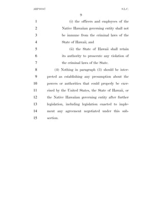 ARP10167                                                    S.L.C.

                                  9
 1                        (i) the officers and employees of the
 2                    Native Hawaiian governing entity shall not
 3                    be immune from the criminal laws of the
 4                    State of Hawaii; and
 5                        (ii) the State of Hawaii shall retain
 6                    its authority to prosecute any violation of
 7                    the criminal laws of the State.
 8              (4) Nothing in paragraph (3) should be inter-
 9         preted as establishing any presumption about the
10         powers or authorities that could properly be exer-
11         cised by the United States, the State of Hawaii, or
12         the Native Hawaiian governing entity after further
13         legislation, including legislation enacted to imple-
14         ment any agreement negotiated under this sub-
15         section.
 