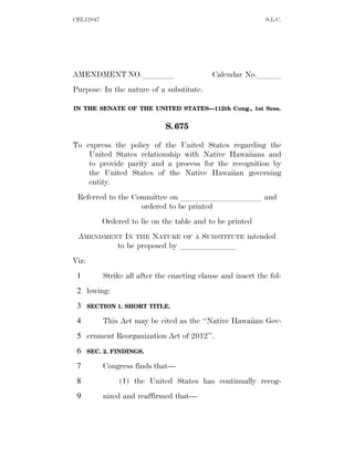 CEL12847                                                      S.L.C.




AMENDMENT NO.llll                            Calendar No.lll
Purpose: In the nature of a substitute.

IN THE SENATE OF THE UNITED STATES—112th Cong., 1st Sess.


                              S. 675

To express the policy of the United States regarding the
    United States relationship with Native Hawaiians and
    to provide parity and a process for the recognition by
    the United States of the Native Hawaiian governing
    entity.
 Referred to the Committee on llllllllll and
                   ordered to be printed
           Ordered to lie on the table and to be printed
 AMENDMENT IN THE NATURE OF A SUBSTITUTE intended
         to be proposed by lllllll
Viz:
 1         Strike all after the enacting clause and insert the fol-
 2 lowing:
 3     SECTION 1. SHORT TITLE.

 4         This Act may be cited as the ‘‘Native Hawaiian Gov-
 5 ernment Reorganization Act of 2012’’.
 6     SEC. 2. FINDINGS.

 7         Congress finds that—
 8              (1) the United States has continually recog-
 9         nized and reaffirmed that—
 