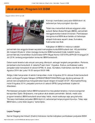 24/8/2014 Hizbut Tahrir Indonesia » Blog Archive » Akal-akalan, Program Irit BBM
http://m.hizbut-tahrir.or.id/2014/08/22/akal-akalan-program-irit-bbm/ 1/3
Akal-akalan, Program Irit BBM
August 22nd, 2014 by kafi
Konsep membatasi penjualan BBM demi irit,
sebenarnya hanya program tipu-tipu
Tidak mau menambah alokasi anggaran untuk
subsidi Bahan Bakar Minyak (BBM), pemerintah
menggelontorkan beleid irit bensin. Pembatasan
mengonsumsi BBM akan berlaku di beberapa
wilayah Indonesia seperti Jawa, Sumatera,
Kalimantan dan Bali.
Kebijakan irit BBM ini meluncur setelah
pemerintah dan anggota dewan sepakat memangkas kuota BBM subsidi dari 48 juta kiloliter
(kl) menjadi 46 juta kl. Untuk menjaga konsumsi BBM bersubsidi tidak melebihi kuota,
pemerintah lalu menerbitkan Surat Edaran BPH Migas Nomor 937/07/Ka BPH/2014 tanggal 24
Juli 2014, tentang pengendalian konsumsi BBM bersubsidi.
Dalam surat tersebut ada empat cara yang ditempuh, sebagai langkah pengendalian. Pertama,
peniadaan solar bersubsidi di Jakarta Pusat mulai 1 Agustus. Kedua, pembatasan waktu
penjualan solar bersubsidi di seluruh SPBU di Jawa, Sumatera, Kalimantan, dan Bali mulai 4
Agustus 2014 dari pukul 18.00 sampai 08.00 WIB.
Ketiga, tidak hanya solar di sektor transportasi, mulai 4 Agustus 2014, alokasi Solar bersubsidi
untuk Lembaga Penyalur Nelayan (SPBB/SPBN/SPDN/APMS) juga dipotong sebesar 20
persen dan penyalurannya mengutamakan kapal nelayan di bawah 30 GT. Keempat,terhitung
mulai 6 Agustus 2014, penjualan premium di seluruh SPBU yang berlokasi di jalan tol
ditiadakan.
Pembatasan penjualan bahan BBM bersubsidi ke masyarakat tersebut, menurut pengamat
transportasi Djoko Stidjowarno, merupakan akal-akalan pemerintah. Sebab, meski ada
program tersebut, BBM bersubsidi akan tetap habis, meski waktunya saja yang tertunda.
“Konsep membatasi penjualan BBM demi irit, sebenarnya hanya program tipu-tipu. Tetap saja
BBM habis, cuma tidak segera,” karta Djoko.
Lepas Tangan
Kamar Dagang dan Industri (Kadin) Indonesia menilai kebijakan pembatasan penjualan BBM
 