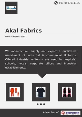 +91-8587911185
A Member of
Akal Fabrics
www.akalfabrics.com
We manufacture, supply and export a qualitative
assortment of Industrial & commercial Uniforms.
Oﬀered industrial uniforms are used in hospitals,
schools, hotels, corporate oﬃces and industrial
establishments.
 