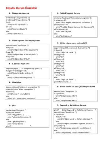 Koşullu Durum Örnekleri
1- İki sayıyı karşılaştırma
a=int(input("1. Sayıyı Giriniz: "))
b=int(input("2. Sayıyı Giriniz: "))
if a>b:
print("Birinci sayı büyük!")
elif a<b:
print("İkinci sayı büyük!")
else:
print("Sayılar eşit!")
2- Girilen sayınının 10’la karşılaştırması
sayi=int(input("Sayı Giriniz: "))
if sayi>10:
print("Girdiğiniz Sayı 10'dan büyüktür!")
if sayi<10:
print("Girdiğiniz Sayı 10'dan küçüktür!")
if sayi==10:
print("Girdiğiniz Sayı 10'dur!")
3- 1..10 Arası Değer Alma
deger=int(input("0...10 aralığında sayı giriniz: "))
if deger>=0 and deger<=10:
print("Doğru bir değer girdiniz...")
else:
print("Aralık dışında sayı girdiniz...")
4- Sıfıra Bölme
bolum=int(input("Bölünecek sayıyı giriniz: "))
bolen=int(input("Bölen sayıyı giriniz "))
if bolen!=0:
print("Sonuç: ", bolum/bolen)
else:
print("Sıfıra bölme işlemi yapılamaz!")
5- Şifre
parola= input("Parola gir:")
if parola=="python":
print ("hoşgeldiniz...")
print ("yönlendiriliyorsunuz...")
else:
print ("geçersiz parola")
print ("tekrar dene")
print ("---------------------------------")
6- Takdir&Teşekkür Durumu
ortalama=float(input("Not ortalamanızı giriniz: "))
if ortalama>=85:
print("Takdir Belgesi Alamaya Hak Kazandınız!")
elif ortalama>=70:
print("Teşekkür Belgesi Alamaya Hak Kazandınız!")
elif ortalama>=50:
print("Sınıfı Geçtiniz")
else:
print("Sınıf tekrarı...")
7- Girilen rakamı yazıya çevirme (1-5)
deger=int(input("1...5 arasında değer giriniz: "))
if deger<1:
print("Değer çok küçük...")
elif deger==1:
print("Bir")
elif deger==2:
print("İki")
elif deger==3:
print("Üç")
elif deger==4:
print("Dört")
elif deger==5:
print("Beş")
else:
print("Değer çok büyük...")
print("Tamamlandı...")
8- Girilen Sayının Tek veya Çift Olduğunu Bulma
sayi=int(input("Sayı giriniz: "))
if sayi%2==0:
print("Girdiğiniz sayı çifttir")
else:
print("Girdiğiniz sayı tektir")
9- Sayının 2 ve 3’e Bölünme Durumu
print("-----Girilen Sayının 2 ve 3'e Bölünme Durumu----")
sayi=int(input("Sayı Giriniz: "))
if sayi%2==0:
if sayi%3==0:
print("Girdiğiniz sayı 2 ve 3'e tam bölünüyor.")
else:
print("Girdiğiniz sayı sadece 2'ye tam bölünür.")
elif sayi%3==0:
print("Girdiğiniz sayı sadece 3'e tam bölünür.")
else:
print("Girdiğiniz sayı 2 ve 3'e tam bölünmez.")
 