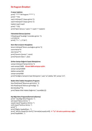 İlk Program Örnekleri
2 sayıyı toplama
print(" ***** İlk Program ***** ")
print("-"*25)
sayi1=int(input("1.Sayıyı giriniz:"))
sayi2=int(input("2.Sayıyı giriniz:"))
toplam=sayi1+sayi2
print("-"*25)
print("İşlem Sonucu:",sayi1,"+",sayi2,"=",toplam)
Fahrenheit-Derece Çevirme
f=float(input("Sıcaklığı F cinsinden giriniz: "))
c=(f-32)/1.8
print(f, "F = ", c,"C'dir")
Kare Alan ve Çevre Hesaplama
kenar=int(input("Kenar uzunluğunu giriniz:"))
cevre=kenar*4
alan=kenar**2
print("Karenin Çevresi:", cevre)
print("Karenin Alanı:", alan)
Girilen Saniye Değerini Saate Dönüştürme
saniye=int(input("Saniye Giriniz:"))
saat=saniye//3600 #1saat 3600 saniyeye eşittir.
saniye=saniye%3600
dakika=saniye//60
saniye=saniye%60
print("Girdiğiniz Saniyenin Saat Dönüşümü:",saat,"sa",dakika,"dk",saniye,"sn")
Beden Kitle İndeksi Hesaplama Programı
boy=float(input("Boyunuzu giriniz(m): "))
kilo=float(input("Kilonuzu giriniz(kg): "))
bki=kilo/(boy**2)
print("Beden Kitle İndeksi Değeriniz:",round(bki,2))
Kişi Bilgi Alma Programı(format kullanma)
print("--Kişi Bilgi Alma Programı--")
ad=input("Adınızı Giriniz: ")
soyad=input("Soyadınızı Giriniz: ")
sinif=input("Sınıfınızı Giriniz: ")
print("")
print("Bilgiler kaydediliyor...")
print(" Ad:{}n Soyad:{}n Sınıf:{}".format(ad,soyad,sinif)) # “n” alt satıra yazdırmayı sağlar.
print("Kaydedildi...")
 