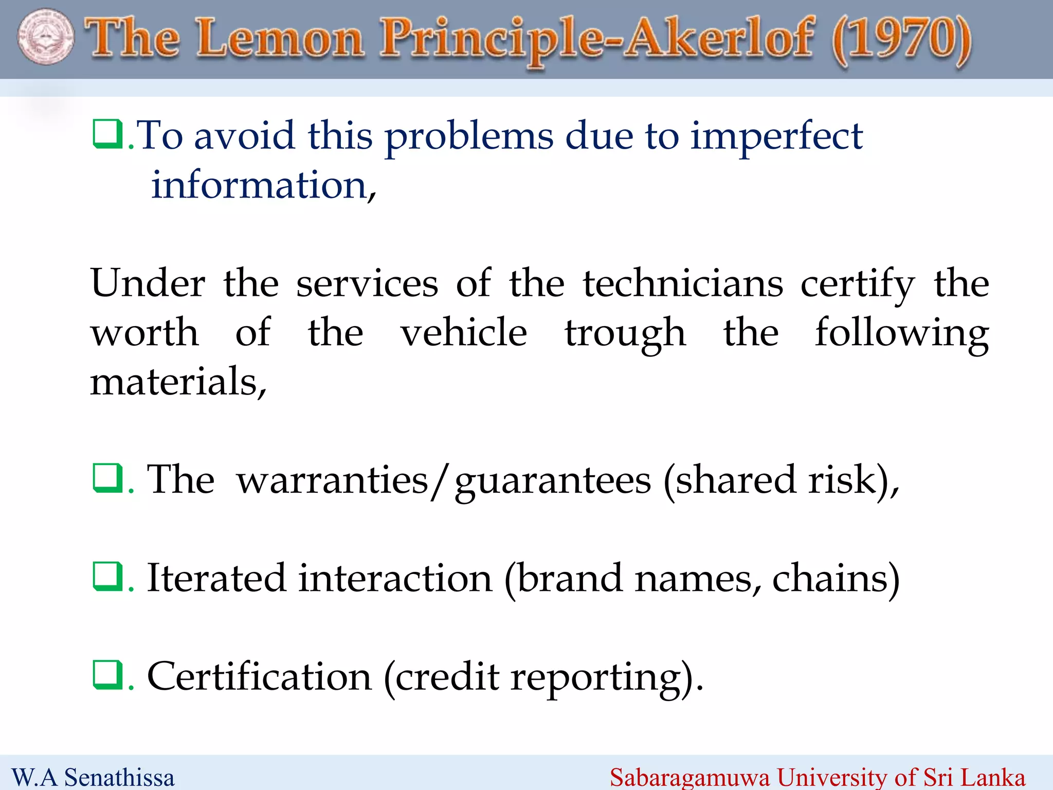 .To avoid this problems due to imperfect
information,
Under the services of the technicians certify the
worth of the vehicle trough the following
materials,
. The warranties/guarantees (shared risk),
. Iterated interaction (brand names, chains)
. Certification (credit reporting).
W.A Senathissa Sabaragamuwa University of Sri Lanka
 
