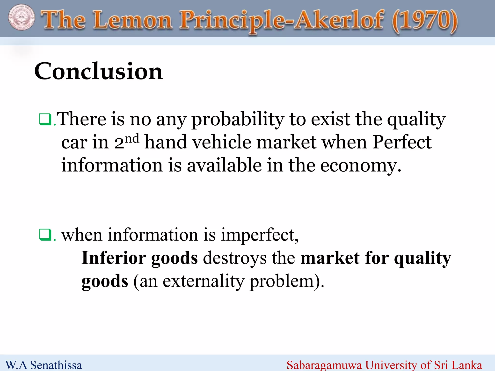 .There is no any probability to exist the quality
car in 2nd hand vehicle market when Perfect
information is available in the economy.
Line is to be slow the anima
. when information is imperfect,
Inferior goods destroys the market for quality
goods (an externality problem).
Conclusion
W.A Senathissa Sabaragamuwa University of Sri Lanka
 