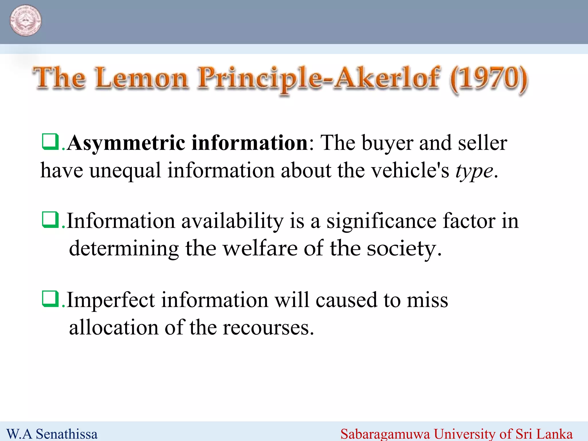 W.A Senathissa Sabaragamuwa University of Sri Lanka
.Information availability is a significance factor in
determining the welfare of the society.
.Imperfect information will caused to miss
allocation of the recourses.
.Asymmetric information: The buyer and seller
have unequal information about the vehicle's type.
 