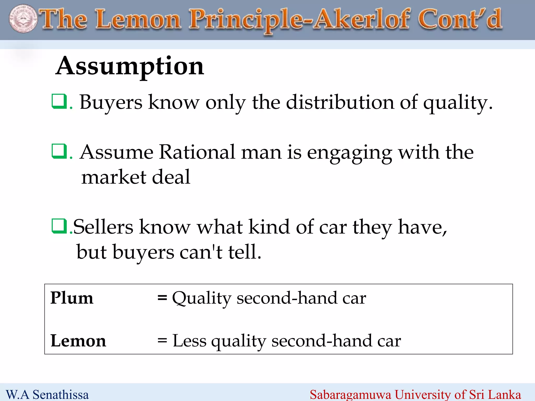 . Buyers know only the distribution of quality.
. Assume Rational man is engaging with the
market deal
.Sellers know what kind of car they have,
but buyers can't tell.
Assumption
W.A Senathissa Sabaragamuwa University of Sri Lanka
Plum = Quality second-hand car
Lemon = Less quality second-hand car
 