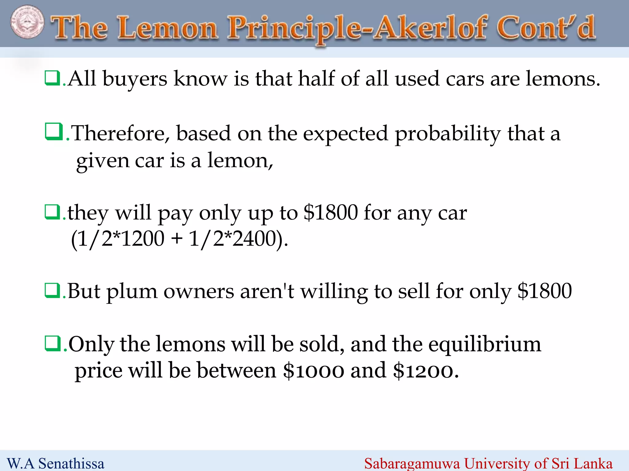 .All buyers know is that half of all used cars are lemons.
.Therefore, based on the expected probability that a
given car is a lemon,
.they will pay only up to $1800 for any car
(1/2*1200 + 1/2*2400).
.But plum owners aren't willing to sell for only $1800
.Only the lemons will be sold, and the equilibrium
price will be between $1000 and $1200.
W.A Senathissa Sabaragamuwa University of Sri Lanka
 