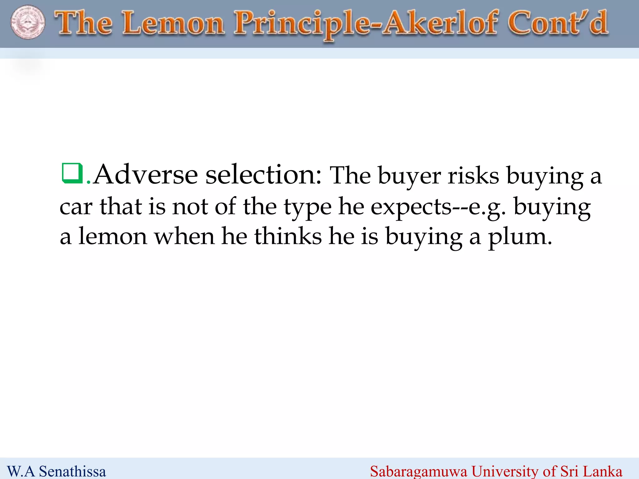 .Adverse selection: The buyer risks buying a
car that is not of the type he expects--e.g. buying
a lemon when he thinks he is buying a plum.
W.A Senathissa Sabaragamuwa University of Sri Lanka
 