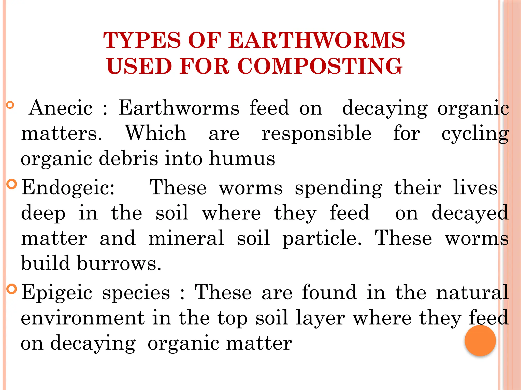 TYPES OF EARTHWORMS
USED FOR COMPOSTING
Anecic : Earthworms feed on decaying organic
matters. Which are responsible for cycling
organic debris into humus
Endogeic: These worms spending their lives
deep in the soil where they feed on decayed
matter and mineral soil particle. These worms
build burrows.
Epigeic species : These are found in the natural
environment in the top soil layer where they feed
on decaying organic matter