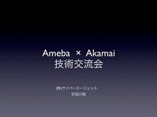 Ameba × Akamai
  技術交流会

  (株)サイバーエージェント 
      宇田川聡
 