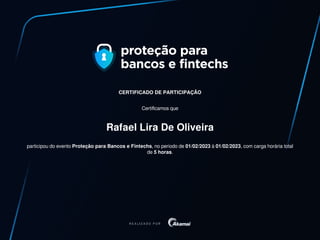 CERTIFICADO DE PARTICIPAÇÃO
Certificamos que
Rafael Lira De Oliveira
participou do evento Proteção para Bancos e Fintechs, no periodo de 01/02/2023 à 01/02/2023, com carga horária total
de 5 horas.
 
