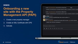 © 2020 Akamai20
Onboarding a new
site with the Property
Management API (PAPI)
1. Create a new property manager
2. Create an SSL Certificate with CPS
3. Activate
DEMOS
 