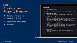 © 2020 Akamai21
Create a new
Property Manager
1. Creating a new property
2. Creating a CP code
3. Updating the new property
4. Activating
DEMO
Endpoints:
● Create Property -
/papi/v1/properties{?contractId,groupId}
● Create CP Code -
/papi/v1/cpcodes{?contractId,groupId}
● Update Rule Tree -
/papi/v1/properties/{propertyId}/versions/
{propertyVersion}/rules{?contractId,
groupId,validateRules,validateMode,dryRun}
● Add Hostnames (INTERNAL) -
/papi/v1/properties/{propertyId}/versions/
{propertyVersion}/hostnames{?contractId,
groupId,validateHostnames}
● Activate -
/papi/v1/bulk/activations{?contractId,
groupId}
 