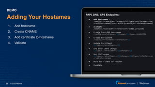 © 2020 Akamai22
Adding Your Hostames
1. Add hostname
2. Create CNAME
3. Add certificate to hostname
4. Validate
DEMO
PAPI, DNS, CPS Endpoints:
● Add Hostnames -
/papi/v1/properties/{propertyId}/versions/{propertyVer
sion}/hostnames{?contractId,groupId,validateHostnames}
● Activate -
/papi/v1/bulk/activations{?contractId,groupId}
● Create Fast-DNS Hostnames
/config-dns/v2/zones/{}/names/{}/types/AKAMAICDN
● Create Enrollment
/cps/v2/enrollments?contractId={}
● Update Enrollment
{}/cps/v2/enrollments/{}
● Get Enrollment Change
{}/cps/v2/enrollments/{}/changes/{}
● Get Challenges
{}/cps/v2/enrollments/{}/changes/{}/input/info/lets-en
crypt-challenges
● Wait for client validation
● Complete
 