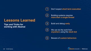 © 2020 Akamai25
Lessons Learned
Tips and Tricks for
working with Akamai
1
2
Don’t expect short term execution
Building systems requires
more than a single thread
3 Build and debug early
4 We can do the work from
anywhere using the slack bot
5 Beware of custom behaviors
 