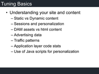 Tuning Basics
•  Understanding your site and content
– Static vs Dynamic content
– Sessions and personalization
– DAM assets vs html content
– Advertising data
– Traffic patterns
– Application layer code stats
– Use of Java scripts for personalization
 