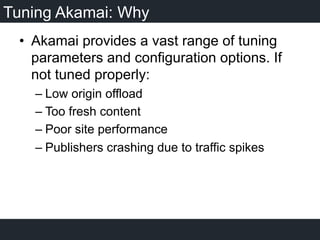 Tuning Akamai: Why
•  Akamai provides a vast range of tuning
parameters and configuration options. If
not tuned properly:
– Low origin offload
– Too fresh content
– Poor site performance
– Publishers crashing due to traffic spikes
 