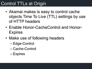 Control TTLs at Origin
•  Akamai makes is easy to control cache
objects Time To Live (TTL) settings by use
of HTTP headers
•  Enable Honor-CacheControl and Honor-
Expires
•  Make use of following headers
– Edge-Control
– Cache-Control
– Expires
 
