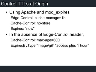 Control TTLs at Origin
•  Using Apache and mod_expires
Edge-Control: cache-maxage=1h
Cache-Control: no-store
Expires: “now”
•  In the absence of Edge-Control header,
Cache-Control: max-age=600
ExpiresByType “image/gif” “access plus 1 hour”
 