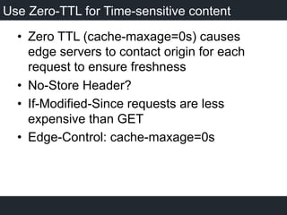 Use Zero-TTL for Time-sensitive content
•  Zero TTL (cache-maxage=0s) causes
edge servers to contact origin for each
request to ensure freshness
•  No-Store Header?
•  If-Modified-Since requests are less
expensive than GET
•  Edge-Control: cache-maxage=0s
 