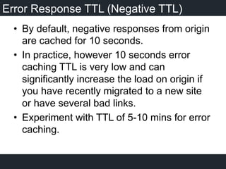 Error Response TTL (Negative TTL)
•  By default, negative responses from origin
are cached for 10 seconds.
•  In practice, however 10 seconds error
caching TTL is very low and can
significantly increase the load on origin if
you have recently migrated to a new site
or have several bad links.
•  Experiment with TTL of 5-10 mins for error
caching.
 