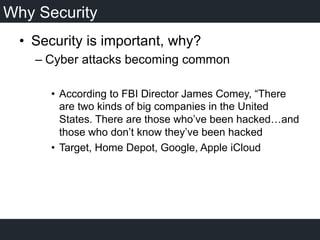 Why Security
•  Security is important, why?
– Cyber attacks becoming common
•  According to FBI Director James Comey, “There
are two kinds of big companies in the United
States. There are those who’ve been hacked…and
those who don’t know they’ve been hacked
•  Target, Home Depot, Google, Apple iCloud
 