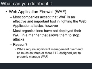 What can you do about it
•  Web Application Firewall (WAF)
– Most companies accept that WAF is an
effective and important tool in fighting the Web
Application attacks, however
– Most organizations have not deployed their
WAF in a manner that allows them to stop
attacks
– Reason?
•  WAFs require significant management overhead
as much as three or more FTE assigned just to
properly manage WAF.
 