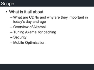 Scope
•  What is it all about
– What are CDNs and why are they important in
today’s day and age
– Overview of Akamai
– Tuning Akamai for caching
– Security
– Mobile Optimization
 