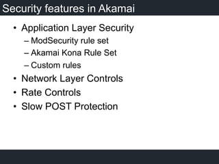 Security features in Akamai
•  Application Layer Security
– ModSecurity rule set
– Akamai Kona Rule Set
– Custom rules
•  Network Layer Controls
•  Rate Controls
•  Slow POST Protection
 