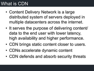 What is CDN
•  Content Delivery Network is a large
distributed system of servers deployed in
multiple datacenters across the internet.
•  It serves the purpose of delivering content/
data to the end user with lower latency,
high availability and higher performance.
•  CDN brings static content closer to users.
•  CDNs accelerate dynamic content
•  CDN defends and absorb security threats
 