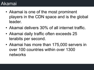 Akamai
•  Akamai is one of the most prominent
players in the CDN space and is the global
leader.
•  Akamai delivers 30% of all internet traffic.
•  Akamai daily traffic often exceeds 25
terabits per second.
•  Akamai has more than 175,000 servers in
over 100 countries within over 1300
networks
 