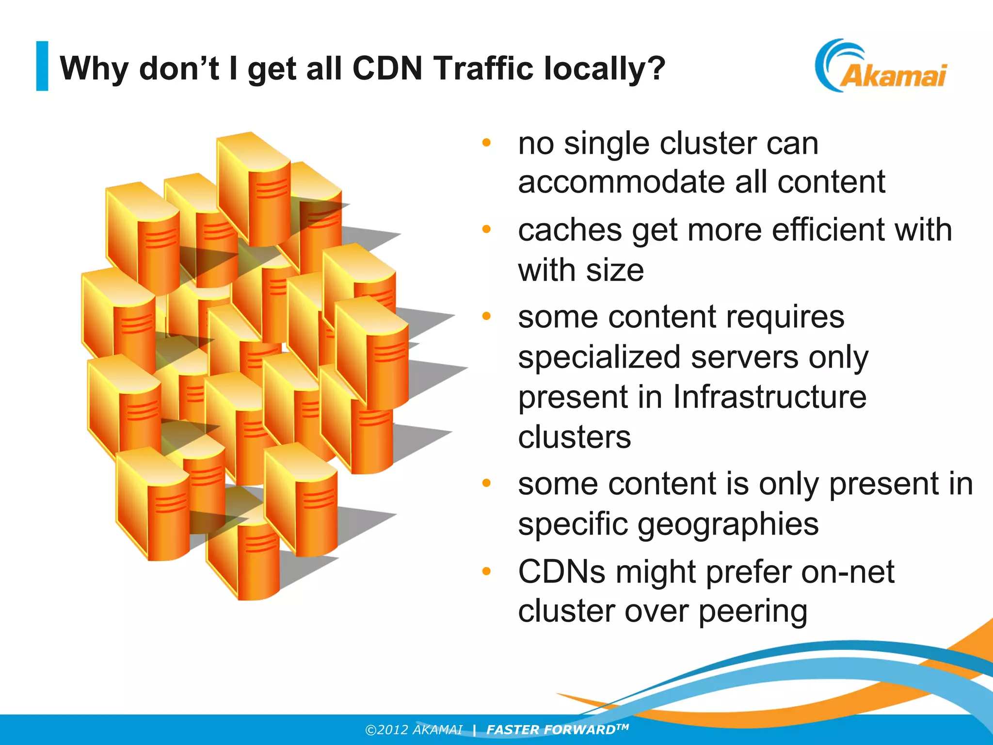 ©2012 AKAMAI | FASTER FORWARDTM
•  no single cluster can
accommodate all content
•  caches get more efficient with
with size
•  some content requires
specialized servers only
present in Infrastructure
clusters
•  some content is only present in
specific geographies
•  CDNs might prefer on-net
cluster over peering
Why don’t I get all CDN Traffic locally?
 