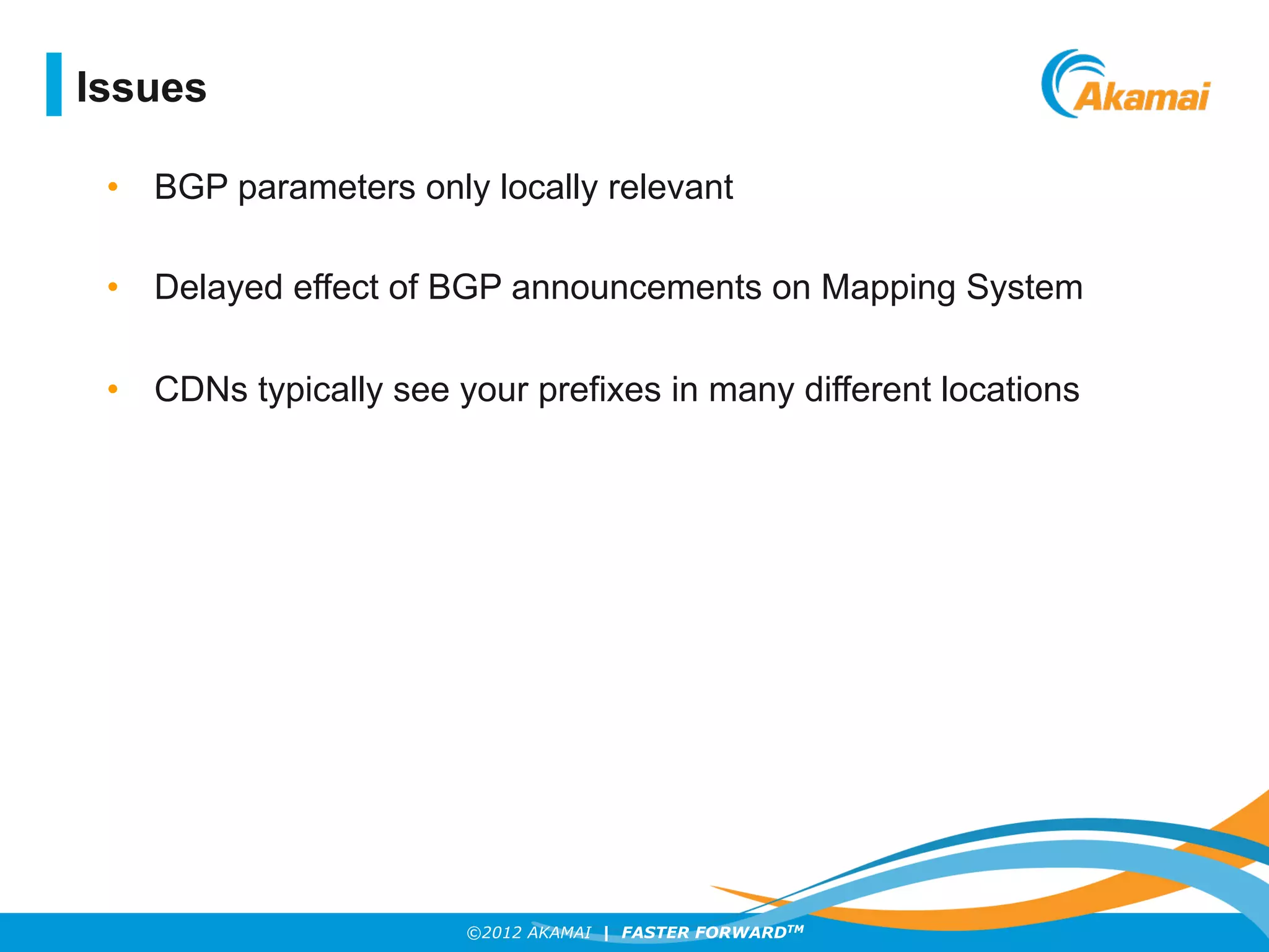 ©2012 AKAMAI | FASTER FORWARDTM
Issues
•  BGP parameters only locally relevant
•  Delayed effect of BGP announcements on Mapping System
•  CDNs typically see your prefixes in many different locations
 