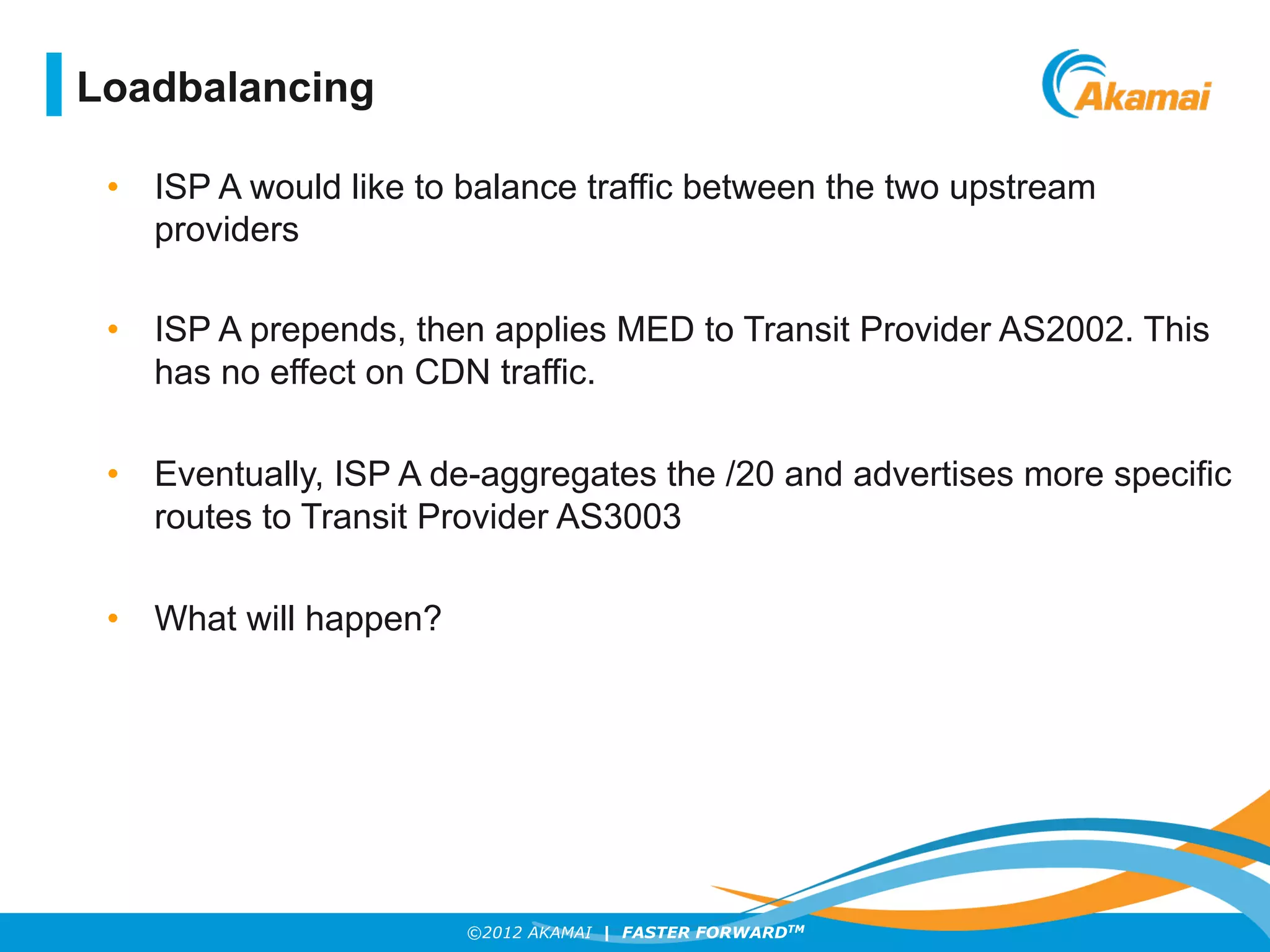 ©2012 AKAMAI | FASTER FORWARDTM
•  ISP A would like to balance traffic between the two upstream
providers
•  ISP A prepends, then applies MED to Transit Provider AS2002. This
has no effect on CDN traffic.
•  Eventually, ISP A de-aggregates the /20 and advertises more specific
routes to Transit Provider AS3003
•  What will happen?
Loadbalancing
 