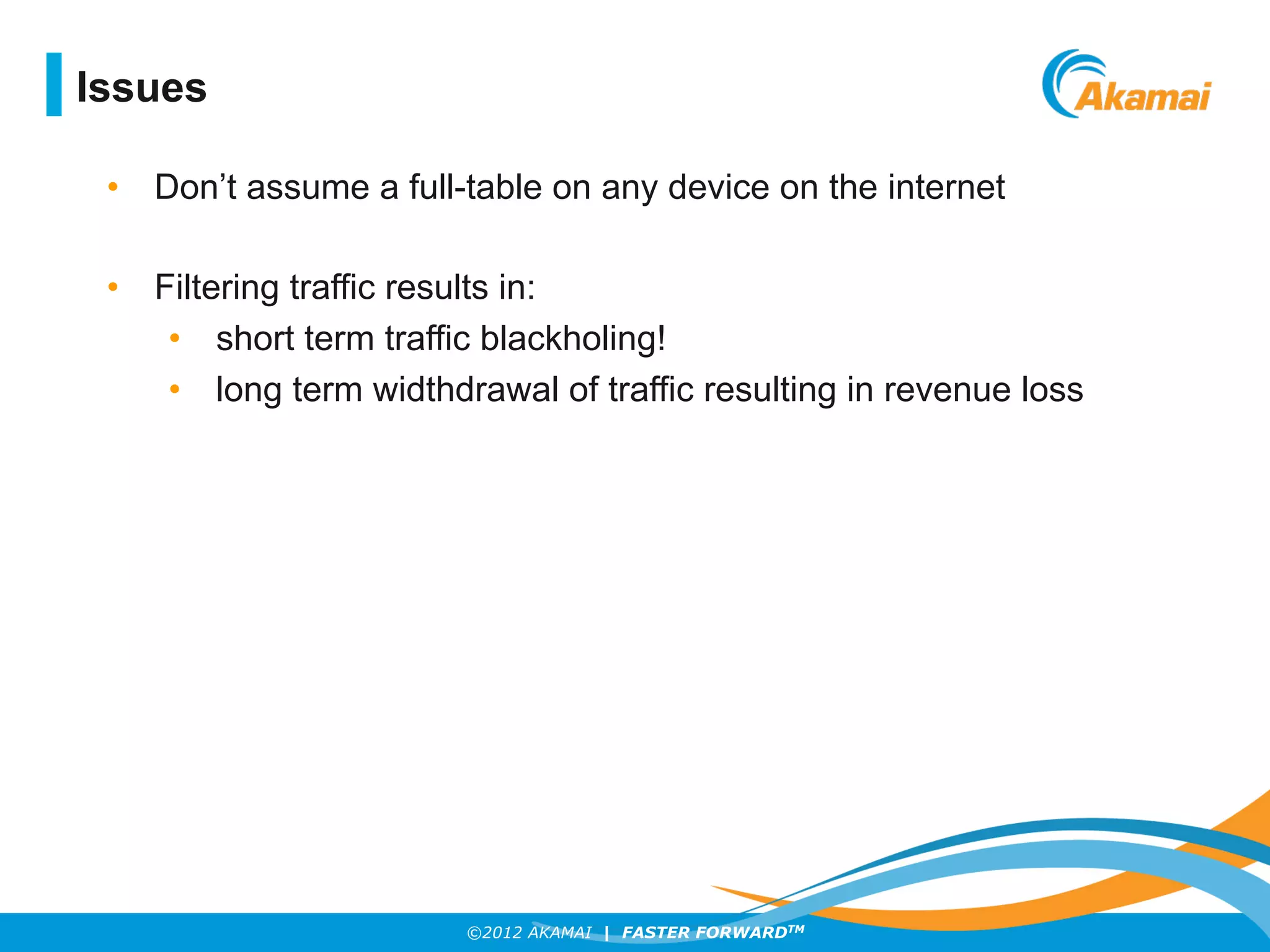 ©2012 AKAMAI | FASTER FORWARDTM
Issues
•  Don’t assume a full-table on any device on the internet
•  Filtering traffic results in:
•  short term traffic blackholing!
•  long term widthdrawal of traffic resulting in revenue loss
 
