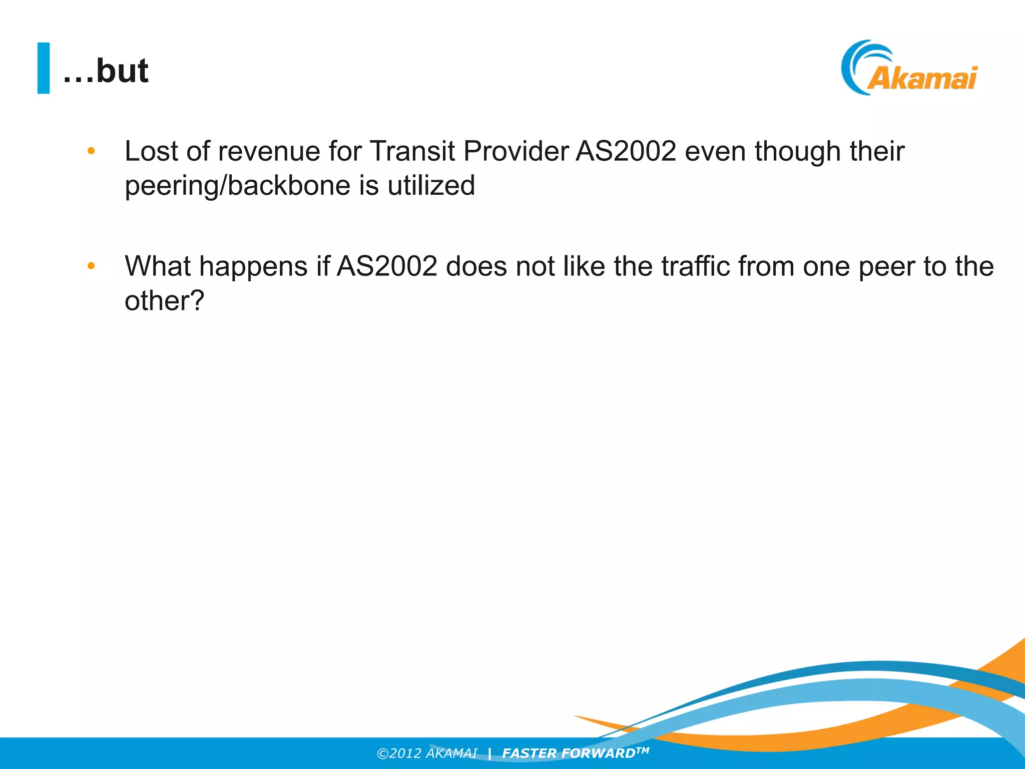©2012 AKAMAI | FASTER FORWARDTM
•  Lost of revenue for Transit Provider AS2002 even though their
peering/backbone is utilized
•  What happens if AS2002 does not like the traffic from one peer to the
other?
…but
 