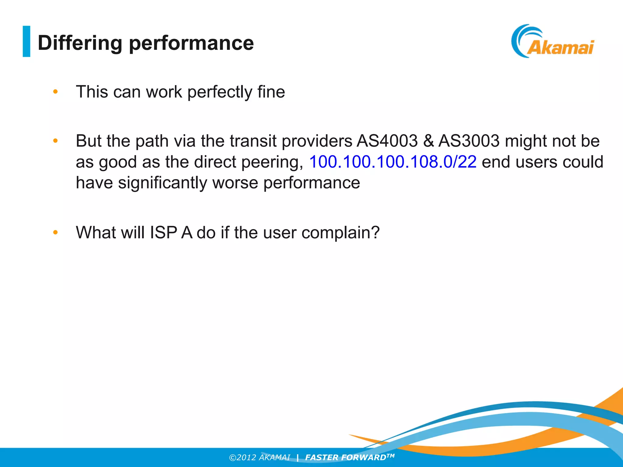 ©2012 AKAMAI | FASTER FORWARDTM
•  This can work perfectly fine
•  But the path via the transit providers AS4003 & AS3003 might not be
as good as the direct peering, 100.100.100.108.0/22 end users could
have significantly worse performance
•  What will ISP A do if the user complain?
Differing performance
 