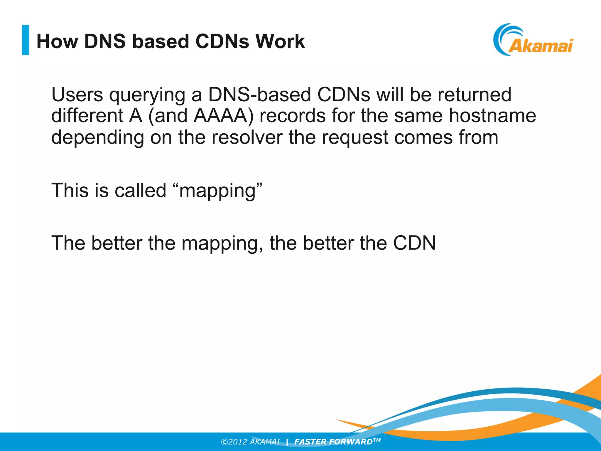 ©2012 AKAMAI | FASTER FORWARDTM
Users querying a DNS-based CDNs will be returned
different A (and AAAA) records for the same hostname
depending on the resolver the request comes from
This is called “mapping”
The better the mapping, the better the CDN
How DNS based CDNs Work
 