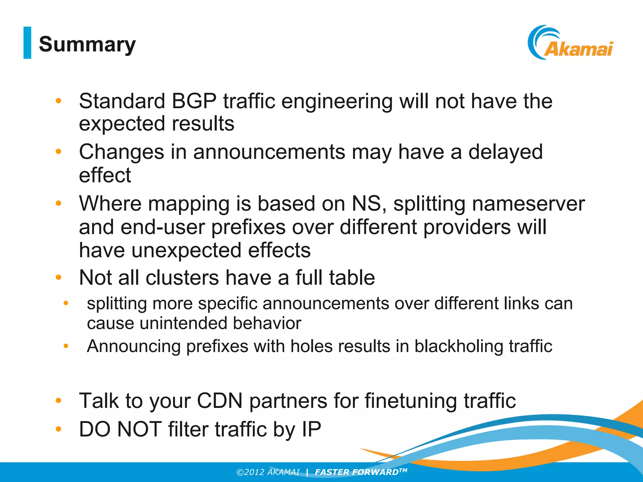 ©2012 AKAMAI | FASTER FORWARDTM
•  Standard BGP traffic engineering will not have the
expected results
•  Changes in announcements may have a delayed
effect
•  Where mapping is based on NS, splitting nameserver
and end-user prefixes over different providers will
have unexpected effects
•  Not all clusters have a full table
•  splitting more specific announcements over different links can
cause unintended behavior
•  Announcing prefixes with holes results in blackholing traffic
•  Talk to your CDN partners for finetuning traffic
•  DO NOT filter traffic by IP
Summary
 