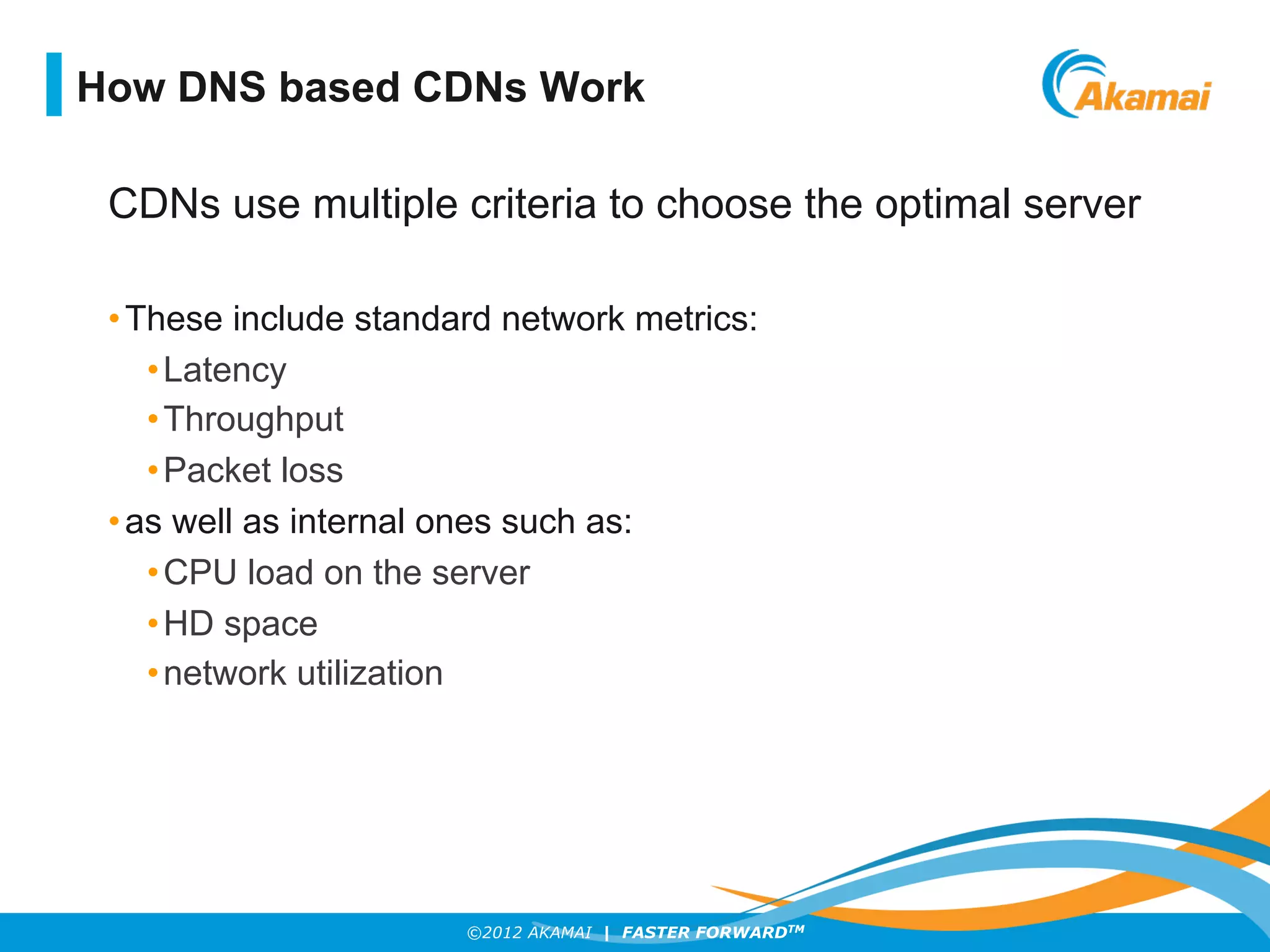 ©2012 AKAMAI | FASTER FORWARDTM
CDNs use multiple criteria to choose the optimal server
• These include standard network metrics:
• Latency
• Throughput
• Packet loss
• as well as internal ones such as:
• CPU load on the server
• HD space
• network utilization
How DNS based CDNs Work
 