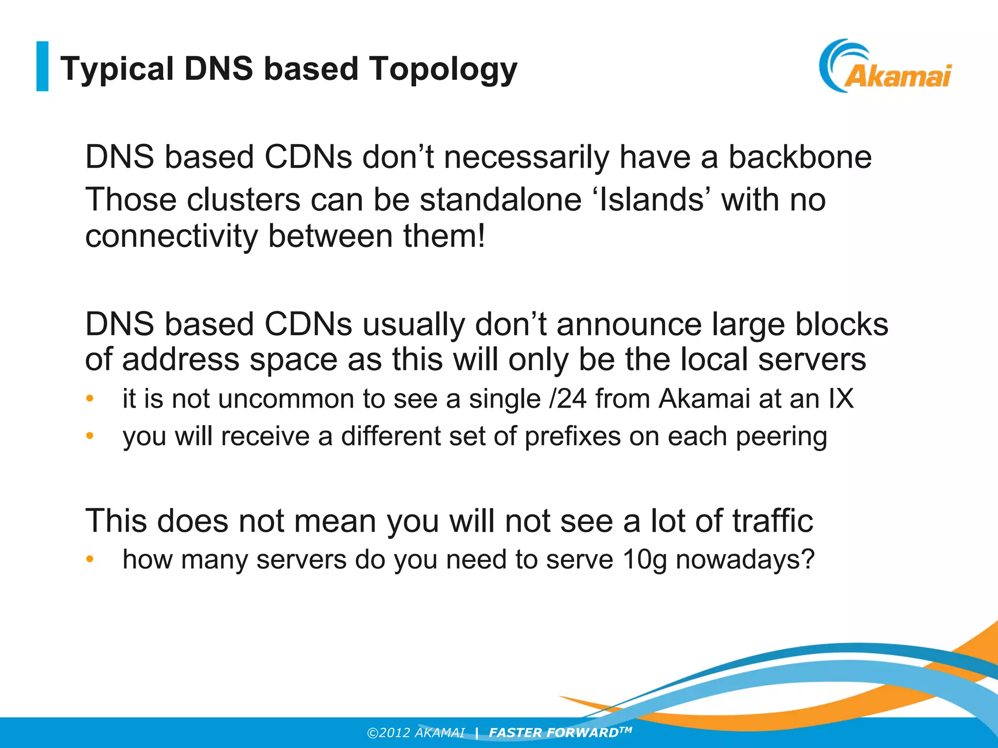 ©2012 AKAMAI | FASTER FORWARDTM
DNS based CDNs don’t necessarily have a backbone
Those clusters can be standalone ‘Islands’ with no
connectivity between them!
DNS based CDNs usually don’t announce large blocks
of address space as this will only be the local servers
•  it is not uncommon to see a single /24 from Akamai at an IX
•  you will receive a different set of prefixes on each peering
This does not mean you will not see a lot of traffic
•  how many servers do you need to serve 10g nowadays?
Typical DNS based Topology
 