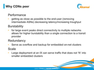©2012 AKAMAI | FASTER FORWARDTM
Performance
•  getting as close as possible to the end-user (removing
intermediate ASNs) decreasing latency/increasing troughput
Burstability
•  for large event peaks direct connectivity to multiple networks
allows for higher burstability than a single connection to a transit
provider
Redundancy
•  Serve as overflow and backup for embedded on-net clusters
Scale
•  Large deployment at an IX can serve traffic that does not ‘fit’ into
smaller embedded clusters
Why CDNs peer
 