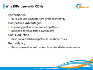 ©2012 AKAMAI | FASTER FORWARDTM
Performance
•  ISP’s end-users benefit from direct connectivity
Competitive Advantages
•  improving performance over competitors
•  additional revenue from downstreams
Cost Reduction
•  Save on transit bill and potential backbone costs
Redundancy
•  Serve as overflow and backup for embedded on-net clusters
Why ISPs peer with CDNs
 